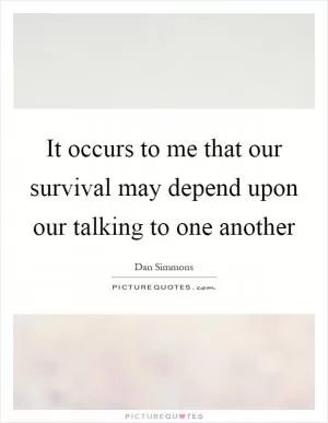 It occurs to me that our survival may depend upon our talking to one another Picture Quote #1