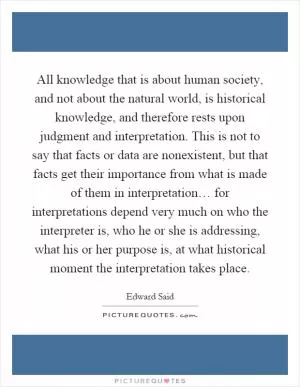 All knowledge that is about human society, and not about the natural world, is historical knowledge, and therefore rests upon judgment and interpretation. This is not to say that facts or data are nonexistent, but that facts get their importance from what is made of them in interpretation… for interpretations depend very much on who the interpreter is, who he or she is addressing, what his or her purpose is, at what historical moment the interpretation takes place Picture Quote #1