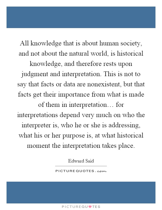 All knowledge that is about human society, and not about the natural world, is historical knowledge, and therefore rests upon judgment and interpretation. This is not to say that facts or data are nonexistent, but that facts get their importance from what is made of them in interpretation… for interpretations depend very much on who the interpreter is, who he or she is addressing, what his or her purpose is, at what historical moment the interpretation takes place Picture Quote #1