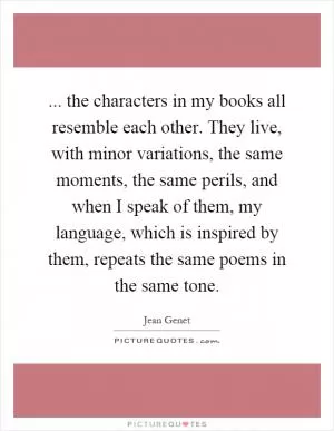 ... the characters in my books all resemble each other. They live, with minor variations, the same moments, the same perils, and when I speak of them, my language, which is inspired by them, repeats the same poems in the same tone Picture Quote #1