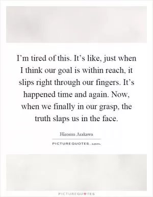 I’m tired of this. It’s like, just when I think our goal is within reach, it slips right through our fingers. It’s happened time and again. Now, when we finally in our grasp, the truth slaps us in the face Picture Quote #1