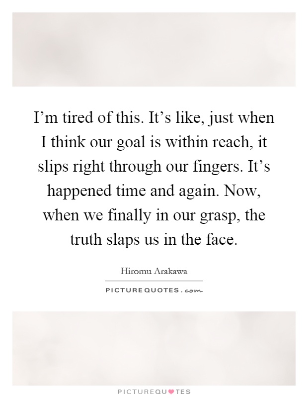 I'm tired of this. It's like, just when I think our goal is within reach, it slips right through our fingers. It's happened time and again. Now, when we finally in our grasp, the truth slaps us in the face Picture Quote #1