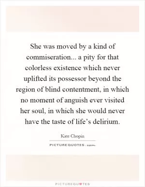 She was moved by a kind of commiseration... a pity for that colorless existence which never uplifted its possessor beyond the region of blind contentment, in which no moment of anguish ever visited her soul, in which she would never have the taste of life’s delirium Picture Quote #1