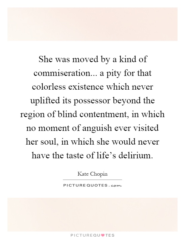 She was moved by a kind of commiseration... a pity for that colorless existence which never uplifted its possessor beyond the region of blind contentment, in which no moment of anguish ever visited her soul, in which she would never have the taste of life's delirium Picture Quote #1