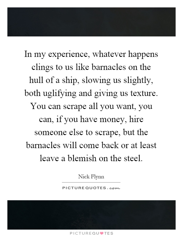 In my experience, whatever happens clings to us like barnacles on the hull of a ship, slowing us slightly, both uglifying and giving us texture. You can scrape all you want, you can, if you have money, hire someone else to scrape, but the barnacles will come back or at least leave a blemish on the steel Picture Quote #1