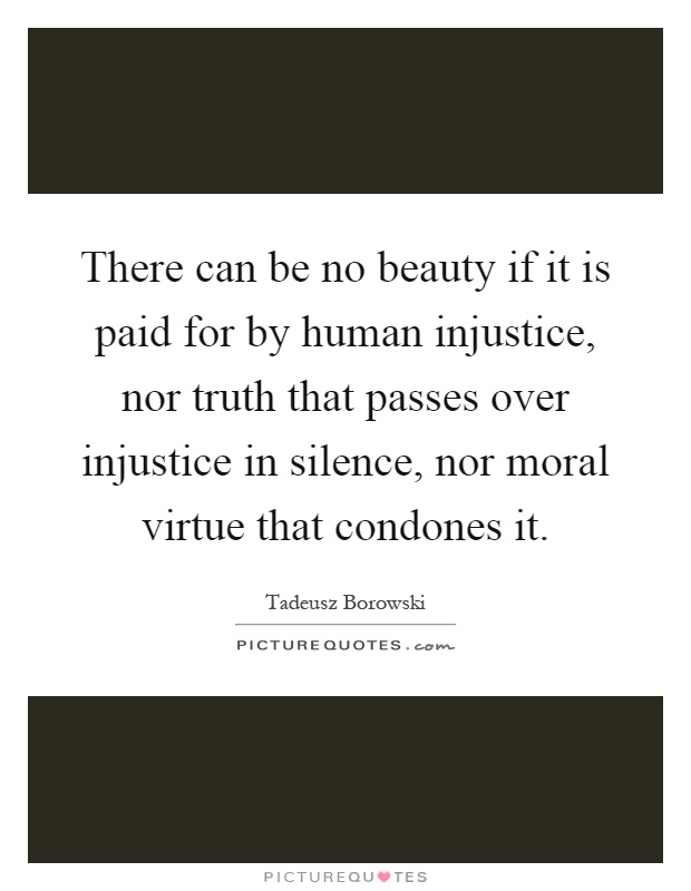 There can be no beauty if it is paid for by human injustice, nor truth that passes over injustice in silence, nor moral virtue that condones it Picture Quote #1