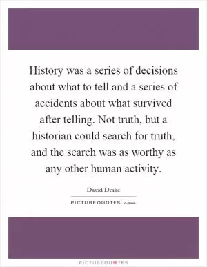History was a series of decisions about what to tell and a series of accidents about what survived after telling. Not truth, but a historian could search for truth, and the search was as worthy as any other human activity Picture Quote #1