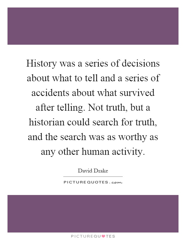 History was a series of decisions about what to tell and a series of accidents about what survived after telling. Not truth, but a historian could search for truth, and the search was as worthy as any other human activity Picture Quote #1