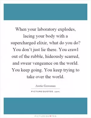 When your laboratory explodes, lacing your body with a supercharged elixir, what do you do? You don’t just lie there. You crawl out of the rubble, hideously scarred, and swear vengeance on the world. You keep going. You keep trying to take over the world Picture Quote #1