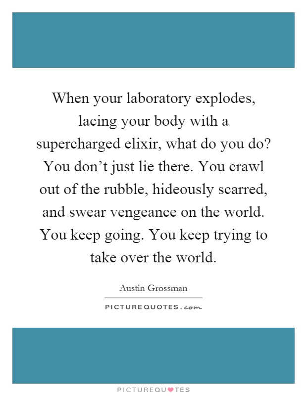 When your laboratory explodes, lacing your body with a supercharged elixir, what do you do? You don't just lie there. You crawl out of the rubble, hideously scarred, and swear vengeance on the world. You keep going. You keep trying to take over the world Picture Quote #1