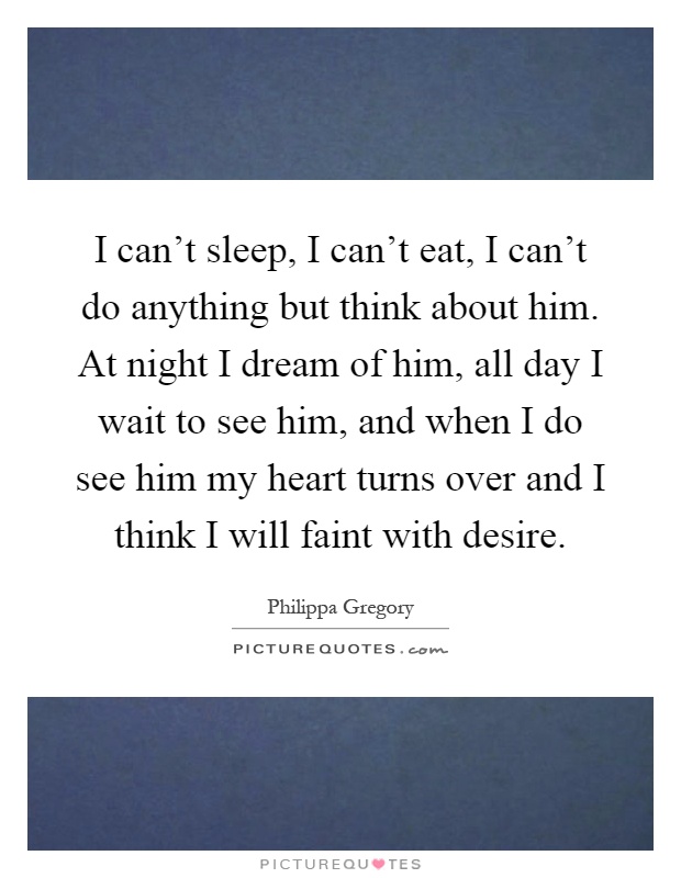 I can't sleep, I can't eat, I can't do anything but think about him. At night I dream of him, all day I wait to see him, and when I do see him my heart turns over and I think I will faint with desire Picture Quote #1