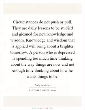 Circumstances do not push or pull. They are daily lessons to be studied and gleaned for new knowledge and wisdom. Knowledge and wisdom that is applied will bring about a brighter tomorrow. A person who is depressed is spending too much time thinking about the way things are now and not enough time thinking about how he wants things to be Picture Quote #1
