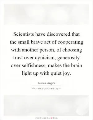 Scientists have discovered that the small brave act of cooperating with another person, of choosing trust over cynicism, generosity over selfishness, makes the brain light up with quiet joy Picture Quote #1