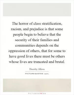 The horror of class stratification, racism, and prejudice is that some people begin to believe that the security of their families and communities depends on the oppression of others, that for some to have good lives there must be others whose lives are truncated and brutal Picture Quote #1