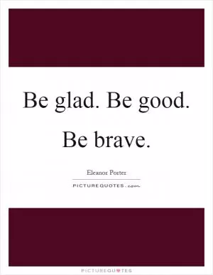 Be glad. Be good. Be brave Picture Quote #1