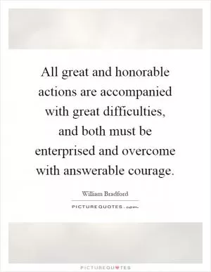 All great and honorable actions are accompanied with great difficulties, and both must be enterprised and overcome with answerable courage Picture Quote #1