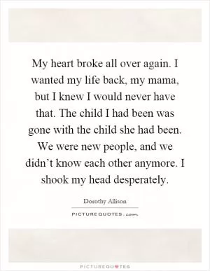 My heart broke all over again. I wanted my life back, my mama, but I knew I would never have that. The child I had been was gone with the child she had been. We were new people, and we didn’t know each other anymore. I shook my head desperately Picture Quote #1