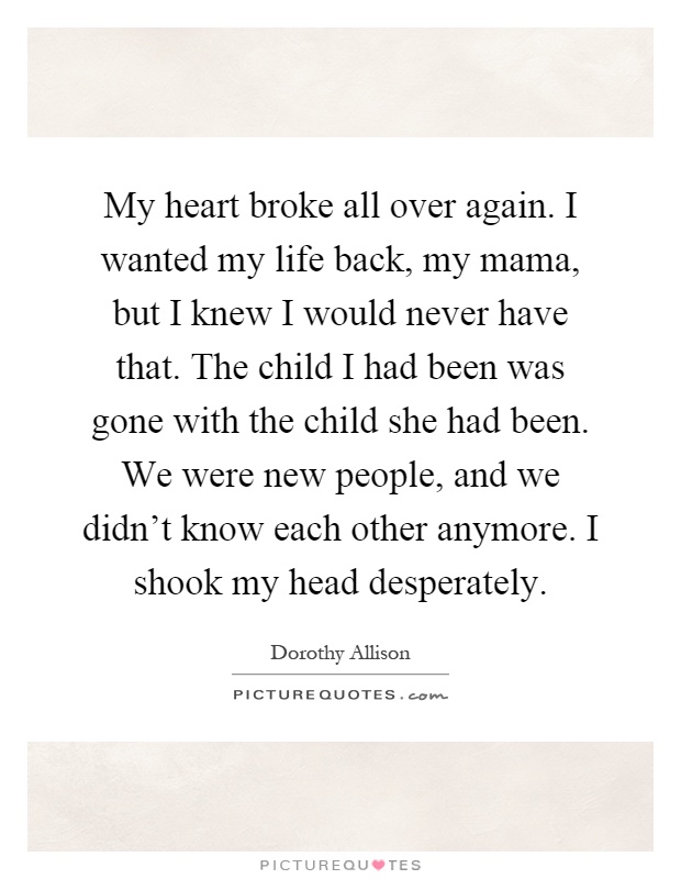 My heart broke all over again. I wanted my life back, my mama, but I knew I would never have that. The child I had been was gone with the child she had been. We were new people, and we didn't know each other anymore. I shook my head desperately Picture Quote #1