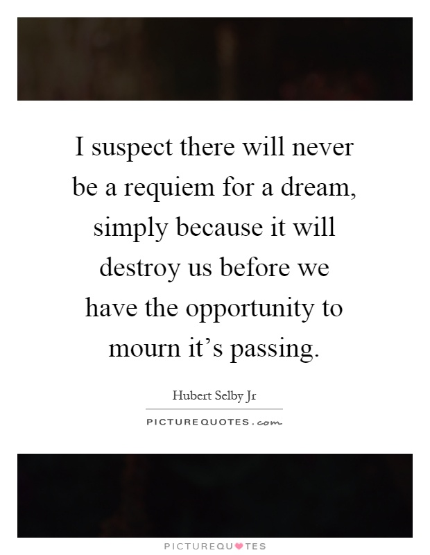 I suspect there will never be a requiem for a dream, simply because it will destroy us before we have the opportunity to mourn it's passing Picture Quote #1