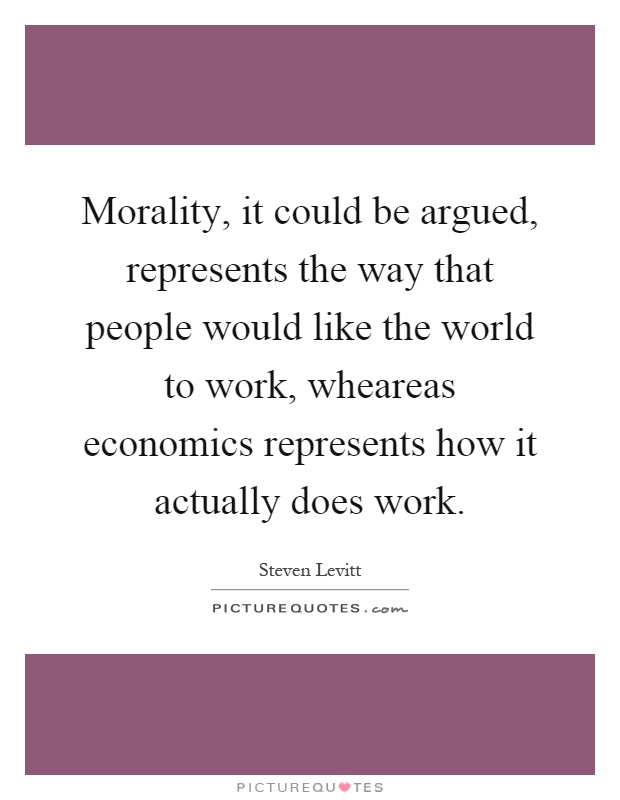 Morality, it could be argued, represents the way that people would like the world to work, wheareas economics represents how it actually does work Picture Quote #1
