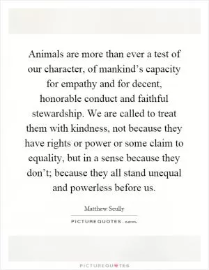 Animals are more than ever a test of our character, of mankind’s capacity for empathy and for decent, honorable conduct and faithful stewardship. We are called to treat them with kindness, not because they have rights or power or some claim to equality, but in a sense because they don’t; because they all stand unequal and powerless before us Picture Quote #1