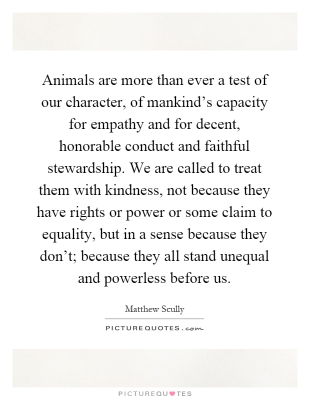 Animals are more than ever a test of our character, of mankind's capacity for empathy and for decent, honorable conduct and faithful stewardship. We are called to treat them with kindness, not because they have rights or power or some claim to equality, but in a sense because they don't; because they all stand unequal and powerless before us Picture Quote #1
