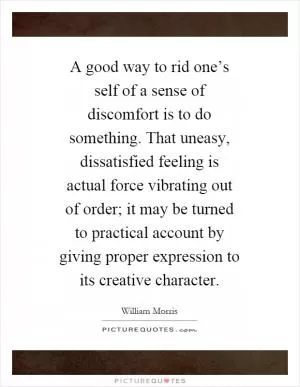 A good way to rid one’s self of a sense of discomfort is to do something. That uneasy, dissatisfied feeling is actual force vibrating out of order; it may be turned to practical account by giving proper expression to its creative character Picture Quote #1