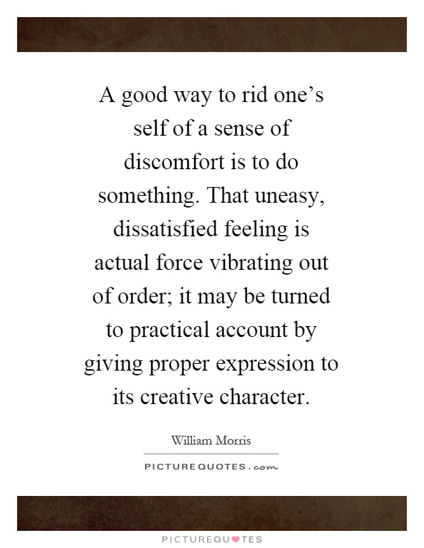 A good way to rid one's self of a sense of discomfort is to do something. That uneasy, dissatisfied feeling is actual force vibrating out of order; it may be turned to practical account by giving proper expression to its creative character Picture Quote #1