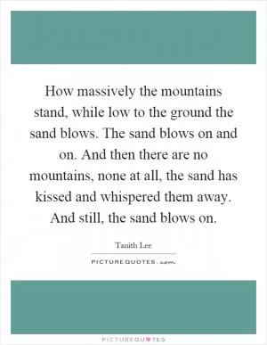 How massively the mountains stand, while low to the ground the sand blows. The sand blows on and on. And then there are no mountains, none at all, the sand has kissed and whispered them away. And still, the sand blows on Picture Quote #1