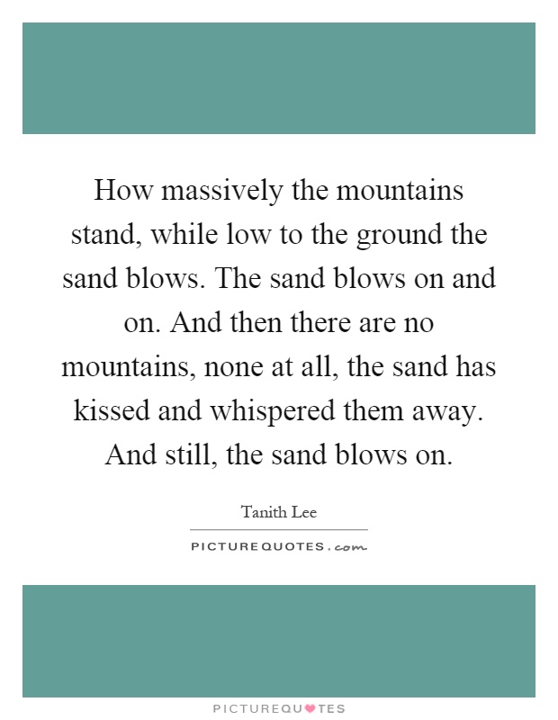 How massively the mountains stand, while low to the ground the sand blows. The sand blows on and on. And then there are no mountains, none at all, the sand has kissed and whispered them away. And still, the sand blows on Picture Quote #1