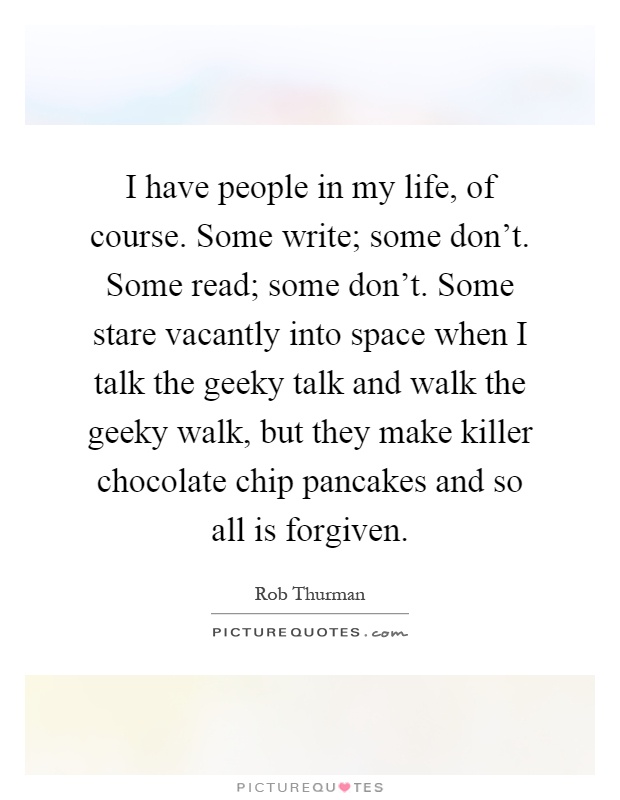 I have people in my life, of course. Some write; some don't. Some read; some don't. Some stare vacantly into space when I talk the geeky talk and walk the geeky walk, but they make killer chocolate chip pancakes and so all is forgiven Picture Quote #1