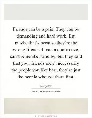 Friends can be a pain. They can be demanding and hard work. But maybe that’s because they’re the wrong friends. I read a quote once, can’t remember who by, but they said that your friends aren’t necessarily the people you like best, they’re just the people who got there first Picture Quote #1
