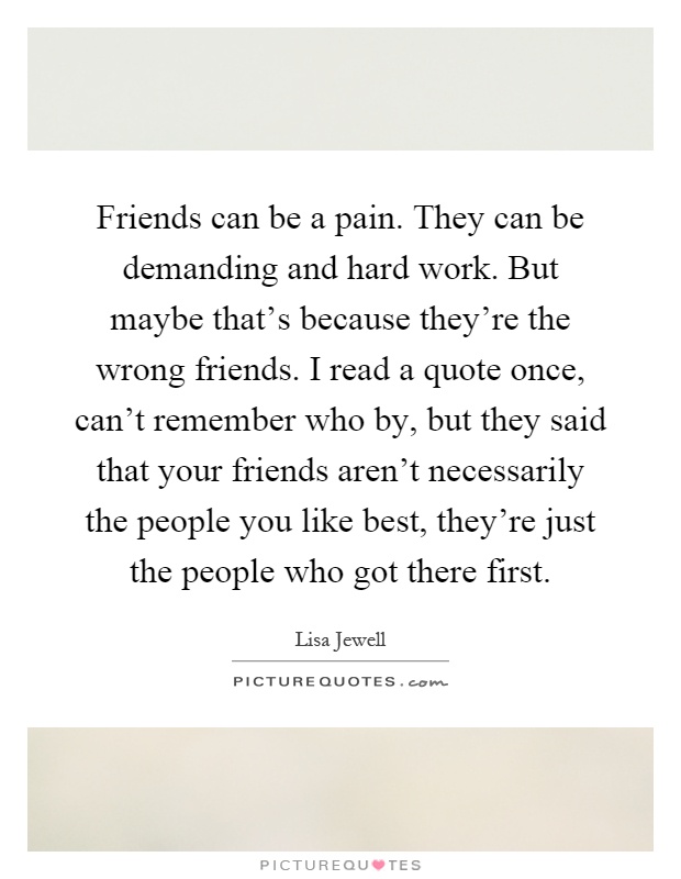 Friends can be a pain. They can be demanding and hard work. But maybe that's because they're the wrong friends. I read a quote once, can't remember who by, but they said that your friends aren't necessarily the people you like best, they're just the people who got there first Picture Quote #1