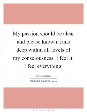 My passion should be clear and please know it runs deep within all levels of my consciousness. I feel it. I feel everything Picture Quote #1