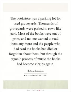 The bookstore was a parking lot for used graveyards. Thousands of graveyards were parked in rows like cars. Most of the books were out of print, and no one wanted to read them any more and the people who had read the books had died or forgotten about them, but through the organic process of music the books had become virgins again Picture Quote #1