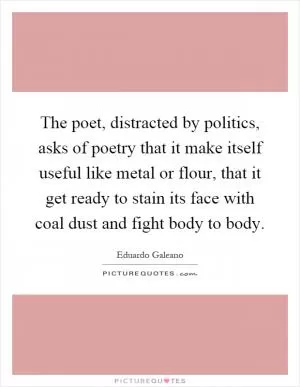 The poet, distracted by politics, asks of poetry that it make itself useful like metal or flour, that it get ready to stain its face with coal dust and fight body to body Picture Quote #1