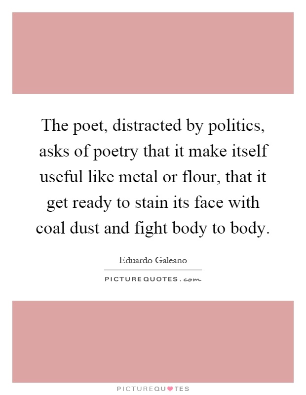 The poet, distracted by politics, asks of poetry that it make itself useful like metal or flour, that it get ready to stain its face with coal dust and fight body to body Picture Quote #1