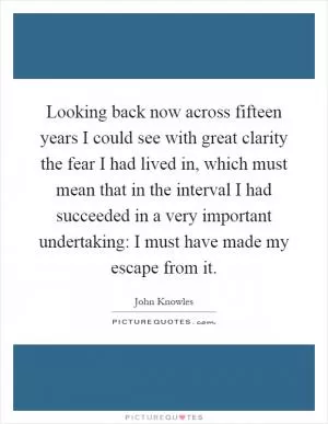 Looking back now across fifteen years I could see with great clarity the fear I had lived in, which must mean that in the interval I had succeeded in a very important undertaking: I must have made my escape from it Picture Quote #1