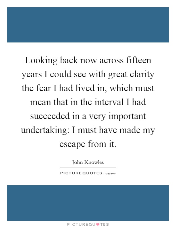 Looking back now across fifteen years I could see with great clarity the fear I had lived in, which must mean that in the interval I had succeeded in a very important undertaking: I must have made my escape from it Picture Quote #1