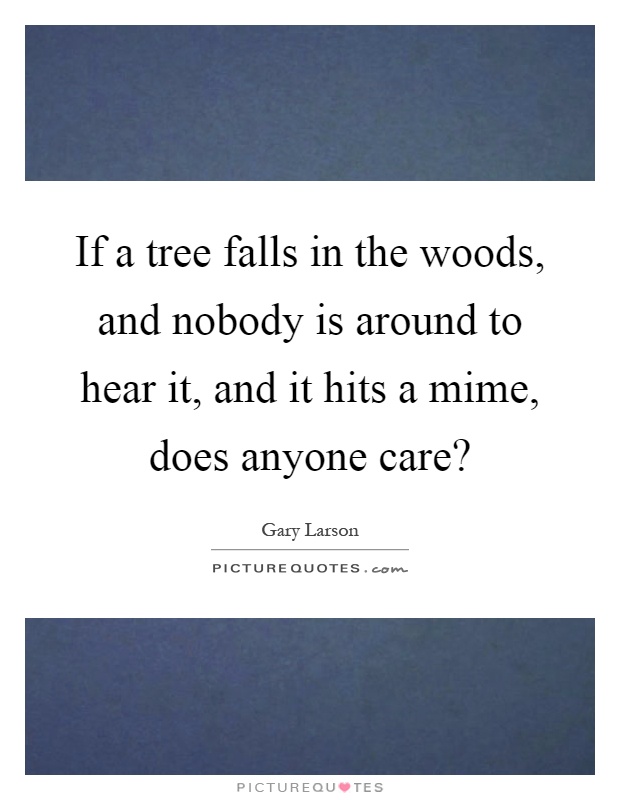 If a tree falls in the woods, and nobody is around to hear it, and it hits a mime, does anyone care? Picture Quote #1