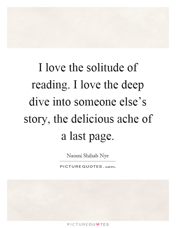 I love the solitude of reading. I love the deep dive into someone else's story, the delicious ache of a last page Picture Quote #1