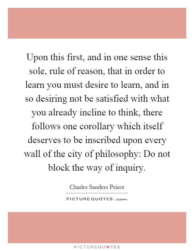 Upon this first, and in one sense this sole, rule of reason, that in order to learn you must desire to learn, and in so desiring not be satisfied with what you already incline to think, there follows one corollary which itself deserves to be inscribed upon every wall of the city of philosophy: Do not block the way of inquiry Picture Quote #1