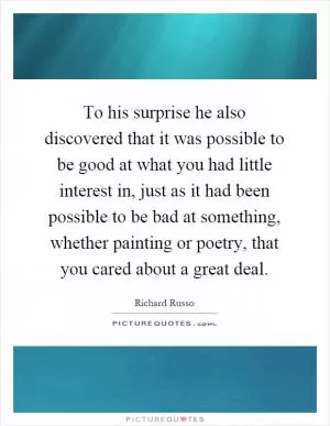 To his surprise he also discovered that it was possible to be good at what you had little interest in, just as it had been possible to be bad at something, whether painting or poetry, that you cared about a great deal Picture Quote #1