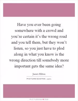 Have you ever been going somewhere with a crowd and you’re certain it’s the wrong road and you tell them, but they won’t listen, so you just have to plod along in what you know is the wrong direction till somebody more important gets the same idea? Picture Quote #1