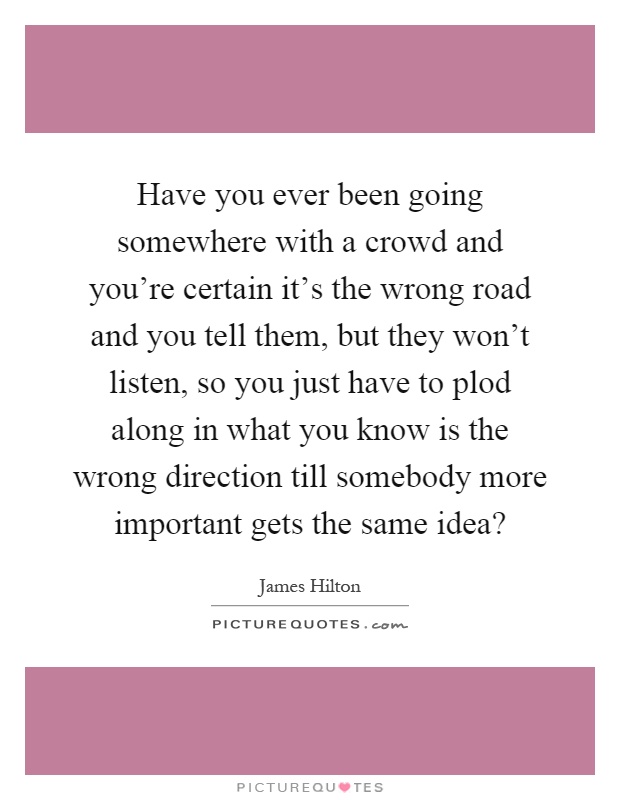Have you ever been going somewhere with a crowd and you're certain it's the wrong road and you tell them, but they won't listen, so you just have to plod along in what you know is the wrong direction till somebody more important gets the same idea? Picture Quote #1