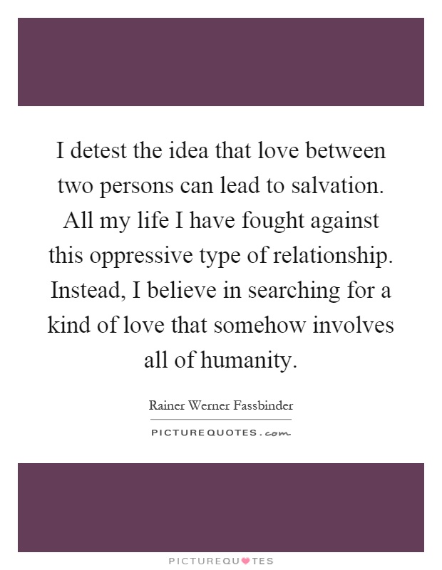 I detest the idea that love between two persons can lead to salvation. All my life I have fought against this oppressive type of relationship. Instead, I believe in searching for a kind of love that somehow involves all of humanity Picture Quote #1