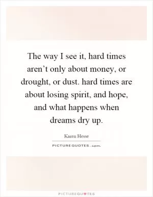 The way I see it, hard times aren’t only about money, or drought, or dust. hard times are about losing spirit, and hope, and what happens when dreams dry up Picture Quote #1