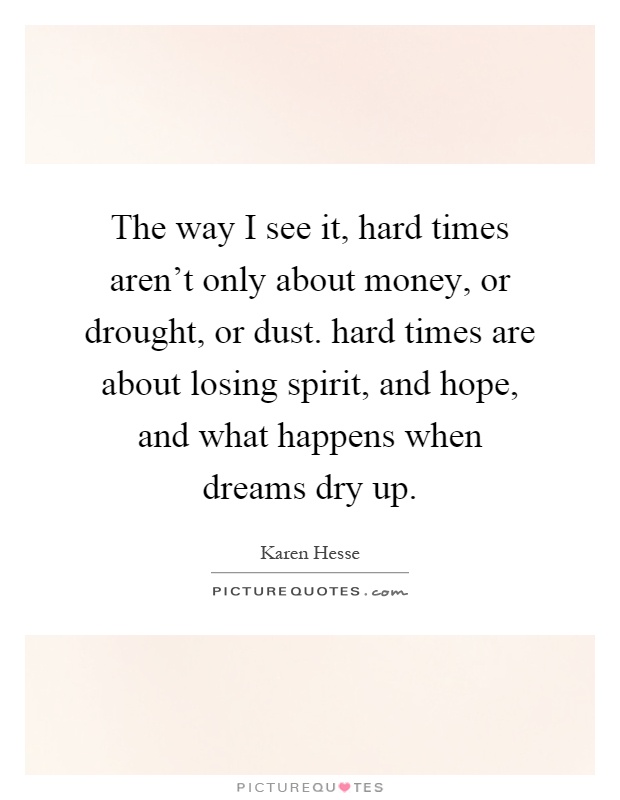 The way I see it, hard times aren't only about money, or drought, or dust. hard times are about losing spirit, and hope, and what happens when dreams dry up Picture Quote #1