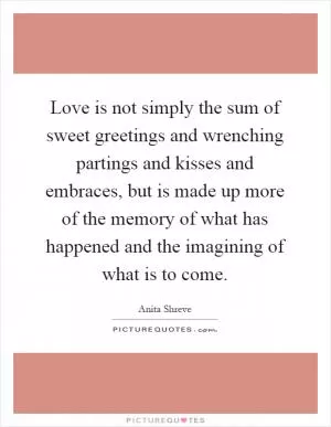 Love is not simply the sum of sweet greetings and wrenching partings and kisses and embraces, but is made up more of the memory of what has happened and the imagining of what is to come Picture Quote #1
