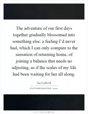 The adventure of our first days together gradually blossomed into something else: a feeling I’d never had, which I can only compare to the sensation of returning home, of joining a balance that needs no adjusting, as if the scales of my life had been waiting for her all along Picture Quote #1